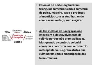 • Colônias do norte: organizaram
triângulos comerciais com o comércio
de peixe, madeira, gado e produtos
alimentícios com as Antilhas, onde
compravam melaço, rum e açúcar.
• As leis inglesas de navegação não
impediam o desenvolvimento da
colônia porque não eram aplicadas.
Mas quando o comércio colonial
começou a concorrer com o comércio
metropolitano, surgiram atritos que
culminaram com a emancipação das
treze colônias.
 