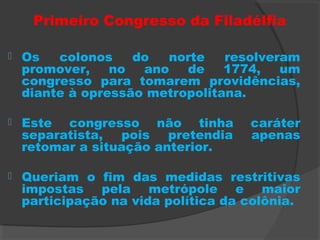 Primeiro Congresso da Filadélfia
 Os colonos do norte resolveram
promover, no ano de 1774, um
congresso para tomarem providências,
diante à opressão metropolitana.
 Este congresso não tinha caráter
separatista, pois pretendia apenas
retomar a situação anterior.
 Queriam o fim das medidas restritivas
impostas pela metrópole e maior
participação na vida política da colônia.
 