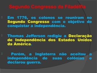 Segundo Congresso da Filadélfia
 Em 1776, os colonos se reuniram no
Segundo Congresso com o objetivo de
conquistar a independência.
 Thomas Jefferson redigiu a Declaração
de Independência dos Estados Unidos
da América.
 Porém, a Inglaterra não aceitou a
independência de suas colônias e
declarou guerra.
 
