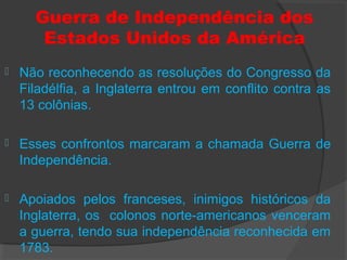 Guerra de Independência dos
Estados Unidos da América
 Não reconhecendo as resoluções do Congresso da
Filadélfia, a Inglaterra entrou em conflito contra as
13 colônias.
 Esses confrontos marcaram a chamada Guerra de
Independência.
 Apoiados pelos franceses, inimigos históricos da
Inglaterra, os colonos norte-americanos venceram
a guerra, tendo sua independência reconhecida em
1783.
 