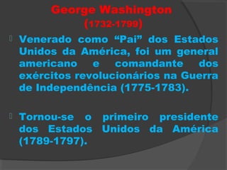 George Washington
(1732-1799)
 Venerado como “Pai” dos Estados
Unidos da América, foi um general
americano e comandante dos
exércitos revolucionários na Guerra
de Independência (1775-1783).
 Tornou-se o primeiro presidente
dos Estados Unidos da América
(1789-1797).
 