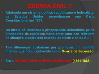 GUERRA CIVIL ?
 Adotando um sistema político republicano e federalista,
os Estados Unidos promulgaram sua Carta
Constitucional em 1787.
 Os ideais de liberdade e prosperidade defendidos pelos
fundadores da república norte-americana não refletiam
na situação dispare dos estados do Norte e os do Sul.
 Tais diferenças acabariam por promover um conflito
interno, que ficou conhecido como Guerra de Secessão.
 Era a GUERRA CIVIL NORTE AMERICANA (1861-1865).
 
