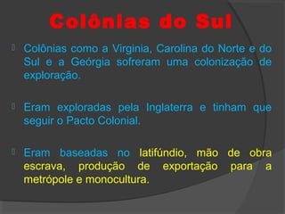 Colônias do Sul
 Colônias como a Virginia, Carolina do Norte e do
Sul e a Geórgia sofreram uma colonização de
exploração.
 Eram exploradas pela Inglaterra e tinham que
seguir o Pacto Colonial.
 Eram baseadas no latifúndio, mão de obra
escrava, produção de exportação para a
metrópole e monocultura.
 