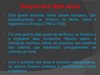 Guerra dos Sete Anos
 Esta guerra envolveu vários países europeus, com
desdobramento, na América do Norte, entre a
Inglaterra e a França (1756 a 1763).
 Foi uma guerra pela posse de territórios na América e
a Inglaterra saiu vencedora. Mesmo assim, a
metrópole resolveu cobrar os prejuízos das batalhas
dos colonos que habitavam, principalmente, as
colônias do norte.
 Com o aumento das taxas e impostos metropolitanos,
os colonos fizeram protestos e manifestações contra
a Inglaterra.
 