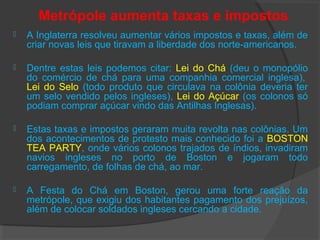 Metrópole aumenta taxas e impostos
 A Inglaterra resolveu aumentar vários impostos e taxas, além de
criar novas leis que tiravam a liberdade dos norte-americanos.
 Dentre estas leis podemos citar: Lei do Chá (deu o monopólio
do comércio de chá para uma companhia comercial inglesa),
Lei do Selo (todo produto que circulava na colônia deveria ter
um selo vendido pelos ingleses), Lei do Açúcar (os colonos só
podiam comprar açúcar vindo das Antilhas Inglesas).
 Estas taxas e impostos geraram muita revolta nas colônias. Um
dos acontecimentos de protesto mais conhecido foi a BOSTON
TEA PARTY, onde vários colonos trajados de índios, invadiram
navios ingleses no porto de Boston e jogaram todo
carregamento, de folhas de chá, ao mar.
 A Festa do Chá em Boston, gerou uma forte reação da
metrópole, que exigiu dos habitantes pagamento dos prejuízos,
além de colocar soldados ingleses cercando a cidade.
 
