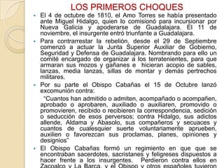 LOS PRIMEROS CHOQUES








El 4 de octubre de 1810, el Amo Torres se había presentado
ante Miguel Hidalgo, quien lo comisionó para incursionar por
Nueva Galicia y apoderarse de Guadalajara. El 11 de
noviembre, el insurgente entró triunfante a Guadalajara.
Para contrarrestar la rebelión, desde el 29 de Septiembre
comenzó a actuar la Junta Superior Auxiliar de Gobierno,
Seguridad y Defensa de Guadalajara. Nombrando para ello un
comité encargado de organizar a los terratenientes, para que
armaran sus mozos y gañanes e hicieran acopio de sables,
lanzas, media lanzas, sillas de montar y demás pertrechos
militares.
Por su parte el Obispo Cabañas el 15 de Octubre lanzó
excomunión contra:
“Cuantos han admitido o admiten, acompañado o acompañen,
aprobado o aprobaren, auxiliado o auxiliaren, promovido o
promovieren, recibido o recibieren la correspondencia, sedición
o seducción de esos perversos; contra Hidalgo, sus adictos
allende, Aldama y Abasolo, sus compañeros y secuaces y
cuantos de cualesquier suerte voluntariamente aprueben,
auxilien o favorezcan sus proclamas, planes, opiniones y
designios”
El Obispo Cabañas formó un regimiento en que que se
encontraban sacerdotes, sacristanes y feligreses dispuestos a
hacer frente a los insurgentes. Perdieron contra ellos en

 