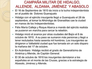 CAMPAÑA MILITAR DE HIDALGO,
ALLENDE, ALDAMA, JIMÉNEZ Y ABASOLO









El 16 de Septiembre de 1810 da inicio a la lucha independentista
en el pueblo de Dolores Guanajuato
Hidalgo con el ejército insurgente llegó a Guanajuato el 28 de
septiembre, al tomar la Alhóndiga de Granaditas cae la ciudad
en manos de los Independentistas.
Félix María Calleja y Roque Abarca a mando del ejército realista
se pusieron en marcha para cercar la rebelión.
Hidalgo inició el avance por otras ciudades del Bajío el 8 de
octubre de 1810. A su paso se sumaron más personas y llegó a
tener reclutados hasta sesenta mil hombres. Los insurgentes se
dirigieron a Valladolid ciudad que fue tomada sin un solo disparo
la mañana del 17 de octubre.
En Acámbaro Hidalgo recibió el grado de Generalísimo de
América y Allende, de Capitán General.
El 30 de octubre de 1810 los insurgentes derrotaron a los
españoles en el monte de las Cruces, gracias a la estrategia de
Abasolo, Jiménez y Allende.

 