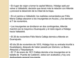 • En lugar de viajar a tomar la capital México, Hidalgo optó por
volver a Valladolid, decisión que tensó más la relación con Allende
y provocó la deserción de la mitad de la tropa.
• En el camino a Valladolid, los realistas comandados por Félix
María Calleja atacaron a los insurgentes en Aculco, y los derrotan
el 7 de noviembre.
• Los insurgentes se dividieron en dos contingentes, Allende
marchó con la mayoría a Guanajuato y el resto siguió a Hidalgo
hacia Valladolid.
• El 26 de noviembre Félix María Calleja derrota a Allende en
Guanajuato.
•El día 26 de noviembre de 1810, Hidalgo hizo su entrada triunfal a
Guadalajara, después de haber pasado por Zamora, La Barca,
Atequiza y Tlaquepaque.
• El 17 de enero de 1811 Calleja derrota a los insurgentes en la
batalla de Puente de Calderón, estos son acabados y hay una

 
