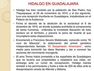 HIDALGO EN GUADALAJARA








Hidalgo fue bien recibido por la población de San Pedro, hoy
Tlaquepaque, el 26 de noviembre de 1810, y al día siguiente,
tuvo una recepción triunfante en Guadalajara, instalándose en el
Palacio de la Audiencia.
Firma el decreto de la abolición de la esclavitud el 6 de
diciembre de 1810, en donde quedaba prohibida la compraventa
de seres humanos, ordenaba la inmediata liberación de todo
esclavo en el territorio, y preveía la pena de muerte al que
incumpliera estas disposiciones.
Encomendó a Francisco Severo Maldonado, conocido como “El
cura de Mascota”, la elaboración del primer periódico
independentista llamado “El Despertador Americano”, como
medio para transmitir las ideas liberales y dar a conocer las
acciones del movimiento insurgente.
El amo Torres había prometido a los españoles de Guadalajara
que no tocaría sus propiedades y respetaría sus vidas, sin
embargo ante un rumor de conspiración, Hidalgo manda
arrestar a los peninsulares y fusila a más de 200 de ellos ante la
desaprobación airada de Allende y Aldama.

 