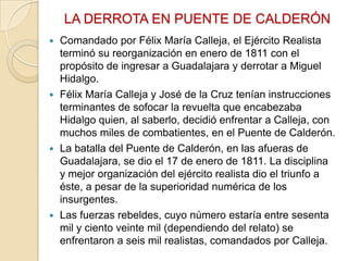 LA DERROTA EN PUENTE DE CALDERÓN
Comandado por Félix María Calleja, el Ejército Realista
terminó su reorganización en enero de 1811 con el
propósito de ingresar a Guadalajara y derrotar a Miguel
Hidalgo.
 Félix María Calleja y José de la Cruz tenían instrucciones
terminantes de sofocar la revuelta que encabezaba
Hidalgo quien, al saberlo, decidió enfrentar a Calleja, con
muchos miles de combatientes, en el Puente de Calderón.
 La batalla del Puente de Calderón, en las afueras de
Guadalajara, se dio el 17 de enero de 1811. La disciplina
y mejor organización del ejército realista dio el triunfo a
éste, a pesar de la superioridad numérica de los
insurgentes.
 Las fuerzas rebeldes, cuyo número estaría entre sesenta
mil y ciento veinte mil (dependiendo del relato) se
enfrentaron a seis mil realistas, comandados por Calleja.


 