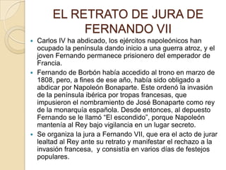 EL RETRATO DE JURA DE
FERNANDO VII
Carlos IV ha abdicado, los ejércitos napoleónicos han
ocupado la península dando inicio a una guerra atroz, y el
joven Fernando permanece prisionero del emperador de
Francia.
 Fernando de Borbón había accedido al trono en marzo de
1808, pero, a fines de ese año, había sido obligado a
abdicar por Napoleón Bonaparte. Este ordenó la invasión
de la península ibérica por tropas francesas, que
impusieron el nombramiento de José Bonaparte como rey
de la monarquía española. Desde entonces, al depuesto
Fernando se le llamó “El escondido”, porque Napoleón
mantenía al Rey bajo vigilancia en un lugar secreto.
 Se organiza la jura a Fernando VII, que era el acto de jurar
lealtad al Rey ante su retrato y manifestar el rechazo a la
invasión francesa, y consistía en varios días de festejos
populares.


 