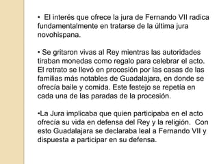 • El interés que ofrece la jura de Fernando VII radica
fundamentalmente en tratarse de la última jura
novohispana.
• Se gritaron vivas al Rey mientras las autoridades
tiraban monedas como regalo para celebrar el acto.
El retrato se llevó en procesión por las casas de las
familias más notables de Guadalajara, en donde se
ofrecía baile y comida. Este festejo se repetía en
cada una de las paradas de la procesión.
•La Jura implicaba que quien participaba en el acto
ofrecía su vida en defensa del Rey y la religión. Con
esto Guadalajara se declaraba leal a Fernando VII y
dispuesta a participar en su defensa.

 