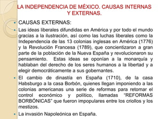 LA INDEPENDENCIA DE MÉXICO. CAUSAS INTERNAS
Y EXTERNAS.


CAUSAS EXTERNAS:

Las ideas liberales difundidas en América y por todo el mundo
gracias a la ilustración, así como las luchas liberales como la
Independencia de las 13 colonias inglesas en América (1776)
y la Revolución Francesa (1789), que concientizaron a gran
parte de la población de la Nueva España y revolucionaron su
pensamiento. Estas ideas se oponían a la monarquía y
hablaban del derecho de los seres humanos a la libertad y a
elegir democráticamente a sus gobernantes.
 El cambio de dinastía en España (1710), de la casa
Habsburgo a la casa Borbón, quienes llegan imponiendo a las
colonias americanas una serie de reformas para retomar el
control económico y político, llamadas “REFORMAS
BORBÓNICAS” que fueron impopulares entre los criollos y los
mestizos.
 La invasión Napoleónica en España.


 