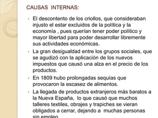 CAUSAS INTERNAS:
•

El descontento de los criollos, que consideraban
injusto el estar excluidos de la política y la
economía , pues querían tener poder político y
mayor libertad para poder desarrollar libremente
sus actividades económicas.
• La gran desigualdad entre los grupos sociales, que
se agudizó con la aplicación de los nuevos
impuestos que causó una alza en el precio de los
productos.
• En 1809 hubo prolongadas sequías que
provocaron la escasez de alimentos.
• La llegada de productos extranjeros más baratos a
la Nueva España, lo que causó que muchos
talleres textiles, obrajes y trapiches se vieran
obligados a cerrar, dejando a muchas personas

 