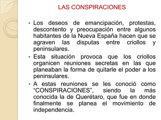 LAS CONSPIRACIONES


Los deseos de emancipación, protestas,
descontento y preocupación entre algunos
habitantes de la Nueva España hacen que se
agraven las disputas entre criollos y
peninsulares.
 Esta situación provoca que los criollos
organicen reuniones secretas en las que
planeaban la forma de quitarle el poder a los
peninsulares.
 A estas reuniones se les conoció como
“CONSPIRACIONES”,
siendo
la
más
conocida la de Querétaro, que fue en donde
finalmente se planea el movimiento de
independencia.

 