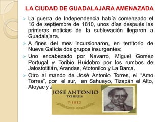 LA CIUDAD DE GUADALAJARA AMENAZADA


La guerra de Independencia había comenzado el
16 de septiembre de 1810, unos días después las
primeras noticias de la sublevación llegaron a
Guadalajara.
 A fines del mes incursionaron, en territorio de
Nueva Galicia dos grupos insurgentes:
 Uno encabezado por Navarro, Miguel Gomez
Portugal y Toribio Huidobro por los rumbos de
Jalostotitlán, Arandas, Atotonilco y La Barca.
 Otro al mando de José Antonio Torres, el “Amo
Torres”, por el sur, en Sahuayo, Tizapán el Alto,
Atoyac y Zacoalco.

 