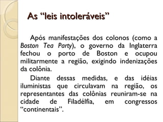 As “leis intoleráveis”

    Após manifestações dos colonos (como a
Boston Tea Party), o governo da Inglaterra
fechou o porto de Boston e ocupou
militarmente a região, exigindo indenizações
da colônia.
    Diante dessas medidas, e das idéias
iluministas que circulavam na região, os
representantes das colônias reuniram-se na
cidade de Filadélfia, em congressos
“continentais”.
 