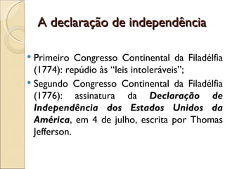 A declaração de independência

 Primeiro Congresso Continental da Filadélfia
  (1774): repúdio às “leis intoleráveis”;
 Segundo Congresso Continental da Filadélfia
  (1776): assinatura da Declaração de
  Independência dos Estados Unidos da
  América, em 4 de julho, escrita por Thomas
  Jefferson.
 