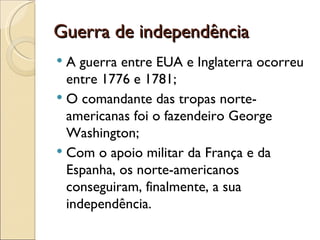 Guerra de independência
 A guerra entre EUA e Inglaterra ocorreu
  entre 1776 e 1781;
 O comandante das tropas norte-
  americanas foi o fazendeiro George
  Washington;
 Com o apoio militar da França e da
  Espanha, os norte-americanos
  conseguiram, finalmente, a sua
  independência.
 