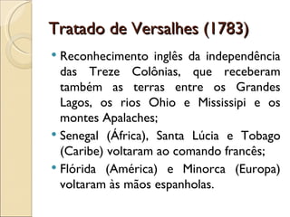 Tratado de Versalhes (1783)
 Reconhecimento inglês da independência
  das Treze Colônias, que receberam
  também as terras entre os Grandes
  Lagos, os rios Ohio e Mississipi e os
  montes Apalaches;
 Senegal (África), Santa Lúcia e Tobago
  (Caribe) voltaram ao comando francês;
 Flórida (América) e Minorca (Europa)
  voltaram às mãos espanholas.
 
