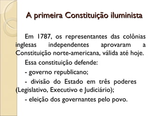 A primeira Constituição iluminista

    Em 1787, os representantes das colônias
inglesas     independentes       aprovaram   a
Constituição norte-americana, válida até hoje.
    Essa constituição defende:
    - governo republicano;
    - divisão do Estado em três poderes
(Legislativo, Executivo e Judiciário);
    - eleição dos governantes pelo povo.
 