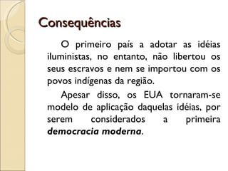 Consequências
     O primeiro país a adotar as idéias
 iluministas, no entanto, não libertou os
 seus escravos e nem se importou com os
 povos indígenas da região.
     Apesar disso, os EUA tornaram-se
 modelo de aplicação daquelas idéias, por
 serem       considerados   a     primeira
 democracia moderna.
 