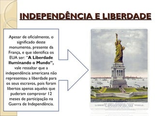 INDEPENDÊNCIA E LIBERDADE

   Apesar de oficialmente, o
       significado deste
   monumento, presente da
  França, e que identifica os
   EUA ser: “A Liberdade
  Iluminando o Mundo”,
      vale ressaltar que a
independência americana não
representou a liberdade para
 os seus escravos, pois foram
 libertos apenas aqueles que
    puderam comprovar 12
   meses de participação na
  Guerra de Independência.
 