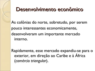 Desenvolvimento econômico

As colônias do norte, sobretudo, por serem
pouco interessantes economicamente,
desenvolveram um importante mercado
 interno.

Rapidamente, esse mercado expandiu-se para o
 exterior, em direção ao Caribe e à África
 (comércio triangular).
 