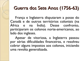 Guerra dos Sete Anos (1756-63)
   França e Inglaterra disputaram a posse do
Canadá e de outros territórios coloniais (na
África e na Índia). Desse confronto,
participaram os colonos norte-americanos, ao
lado dos ingleses.
   Apesar de vitoriosa, a Inglaterra passou
por sérias dificuldades financeiras, e resolveu
cobrar alguns impostos aos colonos, iniciando
uma revolta generalizada.
 