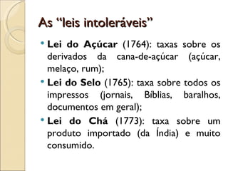 As “leis intoleráveis”
 Lei do Açúcar (1764): taxas sobre os
  derivados da cana-de-açúcar (açúcar,
  melaço, rum);
 Lei do Selo (1765): taxa sobre todos os
  impressos (jornais, Bíblias, baralhos,
  documentos em geral);
 Lei do Chá (1773): taxa sobre um
  produto importado (da Índia) e muito
  consumido.
 