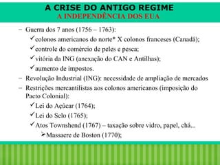 A CRISE DO ANTIGO REGIME
A INDEPENDÊNCIA DOS EUA

– Guerra dos 7 anos (1756 – 1763):
colonos americanos do norte* X colonos franceses (Canadá);
controle do comércio de peles e pesca;
vitória da ING (anexação do CAN e Antilhas);
aumento de impostos.
– Revolução Industrial (ING): necessidade de ampliação de mercados
– Restrições mercantilistas aos colonos americanos (imposição do
Pacto Colonial):
Lei do Açúcar (1764);
Lei do Selo (1765);
Atos Townshend (1767) – taxação sobre vidro, papel, chá...
Massacre de Boston (1770);

iair@pop.com.br

Prof. Iair

 