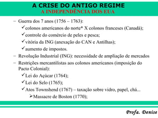 A CRISE DO ANTIGO REGIME
Profa. DeniseProfa. Denise
A INDEPENDÊNCIA DOS EUA
– Guerra dos 7 anos (1756 – 1763):
colonos americanos do norte* X colonos franceses (Canadá);
controle do comércio de peles e pesca;
vitória da ING (anexação do CAN e Antilhas);
aumento de impostos.
– Revolução Industrial (ING): necessidade de ampliação de mercados
– Restrições mercantilistas aos colonos americanos (imposição do
Pacto Colonial):
Lei do Açúcar (1764);
Lei do Selo (1765);
Atos Townshend (1767) – taxação sobre vidro, papel, chá...
Massacre de Boston (1770);
 