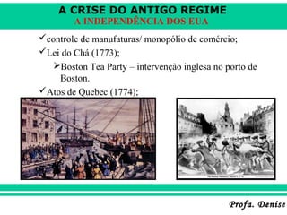 A CRISE DO ANTIGO REGIME
Profa. DeniseProfa. Denise
A INDEPENDÊNCIA DOS EUA
controle de manufaturas/ monopólio de comércio;
Lei do Chá (1773);
Boston Tea Party – intervenção inglesa no porto de
Boston.
Atos de Quebec (1774);
 