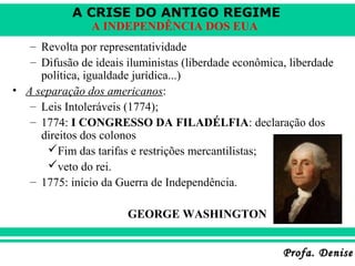 A CRISE DO ANTIGO REGIME
Profa. DeniseProfa. Denise
A INDEPENDÊNCIA DOS EUA
– Revolta por representatividade
– Difusão de ideais iluministas (liberdade econômica, liberdade
política, igualdade jurídica...)
• A separação dos americanos:
– Leis Intoleráveis (1774);
– 1774: I CONGRESSO DA FILADÉLFIA: declaração dos
direitos dos colonos
Fim das tarifas e restrições mercantilistas;
veto do rei.
– 1775: início da Guerra de Independência.
GEORGE WASHINGTON
 