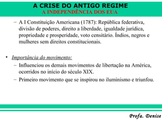A CRISE DO ANTIGO REGIME
Profa. DeniseProfa. Denise
A INDEPENDÊNCIA DOS EUA
– A I Constituição Americana (1787): República federativa,
divisão de poderes, direito a liberdade, igualdade jurídica,
propriedade e prosperidade, voto censitário. Índios, negros e
mulheres sem direitos constitucionais.
• Importância do movimento:
– Influenciou os demais movimentos de libertação na América,
ocorridos no início do século XIX.
– Primeiro movimento que se inspirou no iluminismo e triunfou.
 