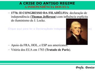 A CRISE DO ANTIGO REGIME
Profa. DeniseProfa. Denise
A INDEPENDÊNCIA DOS EUA
– 1776: II CONGRESSO DA FILADÉLFIA: declaração de
independência (Thomas Jefferson) com influência explícita
do iluminismo de J. Locke.
Clique aqui para ler a Declaraçãode Independência dos EUA (.doc)
– Apoio da FRA, HOL, e ESP aos americanos.
– Vitória dos EUA em 1783 (Tratado de Paris).
 