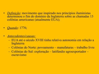 Definição : movimento que inspirado nos princípios iluministas determinou o fim do domínio da Inglaterra sobre as chamadas 13 colônias americanas (atualmente EUA);  Quando : 1776; Antecedentes/causas: EUA até o século XVIII tinha relativa autonomia em relação a Inglaterra  Colônias do Norte: povoamento – manufaturas – trabalho livre  Colônias do Sul: exploração – latifúndio agroexportador – escravismo  