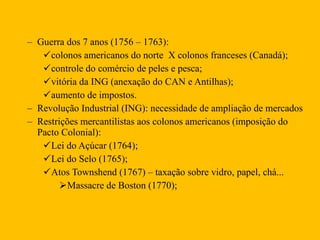 Guerra dos 7 anos (1756 – 1763): colonos americanos do norte  X colonos franceses (Canadá); controle do comércio de peles e pesca; vitória da ING (anexação do CAN e Antilhas);  aumento de impostos.  Revolução Industrial (ING): necessidade de ampliação de mercados  Restrições mercantilistas aos colonos americanos (imposição do Pacto Colonial): Lei do Açúcar (1764); Lei do Selo (1765); Atos Townshend (1767) – taxação sobre vidro, papel, chá... Massacre de Boston (1770); 