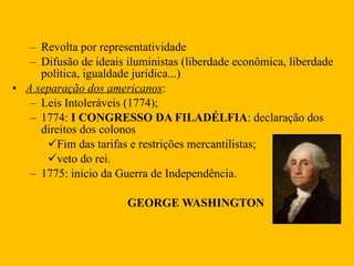 Revolta por representatividade  Difusão de ideais iluministas (liberdade econômica, liberdade política, igualdade jurídica...)  A separação dos americanos : Leis Intoleráveis (1774); 1774:  I CONGRESSO DA FILADÉLFIA : declaração dos direitos dos colonos Fim das tarifas e restrições mercantilistas; veto do rei. 1775: início da Guerra de Independência. GEORGE WASHINGTON 