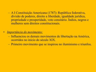 A I Constituição Americana (1787): República federativa, divisão de poderes, direito a liberdade, igualdade jurídica, propriedade e prosperidade, voto censitário. Índios, negros e mulheres sem direitos constitucionais. Importância do movimento: Influenciou os demais movimentos de libertação na América, ocorridos no início do século XIX. Primeiro movimento que se inspirou no iluminismo e triunfou.  