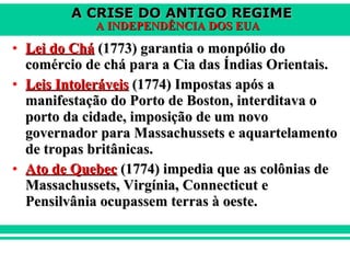 Lei do Chá  (1773) garantia o monpólio do comércio de chá para a Cia das Índias Orientais. Leis Intoleráveis  (1774) Impostas após a manifestação do Porto de Boston, interditava o porto da cidade, imposição de um novo governador para Massachussets e aquartelamento de tropas britânicas. Ato de Quebec  (1774) impedia que as colônias de Massachussets, Virgínia, Connecticut e Pensilvânia ocupassem terras à oeste.  