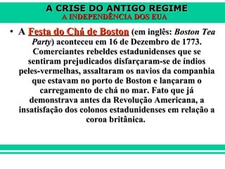 A  Festa do Chá de Boston   (em inglês:  Boston Tea Party ) aconteceu em 16 de Dezembro de 1773. Comerciantes rebeldes estadunidenses que se sentiram prejudicados disfarçaram-se de índios peles-vermelhas, assaltaram os navios da companhia que estavam no porto de Boston e lançaram o carregamento de chá no mar. Fato que já demonstrava antes da Revolução Americana, a insatisfação dos colonos estadunidenses em relação a coroa britânica.  