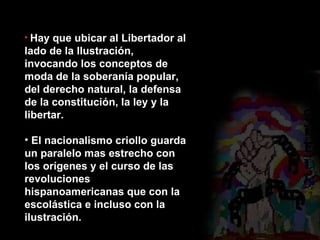 Hay que ubicar al Libertador al lado de la Ilustración, invocando los conceptos de moda de la soberanía popular, del derecho natural, la defensa de la constitución, la ley y la libertar. El nacionalismo criollo guarda un paralelo mas estrecho con los orígenes y el curso de las revoluciones hispanoamericanas que con la escolástica e incluso con la ilustración. 
