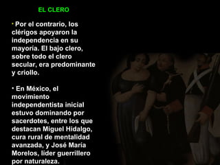 EL CLERO Por el contrario, los clérigos apoyaron la independencia en su mayoría. El bajo clero, sobre todo el clero secular, era predominante y criollo. En México, el movimiento independentista inicial estuvo dominando por sacerdotes, entre los que destacan Miguel Hidalgo, cura rural de mentalidad avanzada, y José María Morelos, líder guerrillero por naturaleza.  
