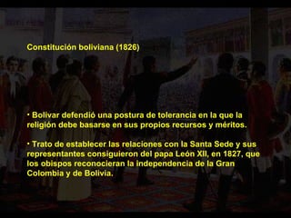 Constitución boliviana (1826) Bolívar defendió una postura de tolerancia en la que la religión debe basarse en sus propios recursos y méritos. Trato de establecer las relaciones con la Santa Sede y sus representantes consiguieron del papa León XII, en 1827, que los obispos reconocieran la independencia de la Gran Colombia y de Bolivia.  