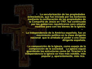 La secularización de las propiedades  eclesiásticas, que fue iniciada por los borbones mediante la confiscación de las propiedades de la Compañía de Jesús en 1767, fue continuada por los gobiernos republicanos para adoptar medidas para con los bienes de la Iglesia. La independencia de la América española, fue un movimiento político en la clase dirigente nacional  que le arrebato el poder a una clase dirigente española.    · La composición de la Iglesia, como espejo de la composición de la sociedad.   La iglesia siguió guardando las estructuras como tal. Gracias a la independencia la Iglesia se hizo más estable, más popular y, aparentemente, más rica.  