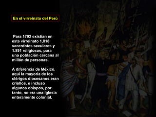 En el virreinato del Perú Para 1792 existían en este virreinato 1,818 sacerdotes seculares y 1.891 religiosos, para una población cercana al millón de personas. A diferencia de México, aquí la mayoría de los clérigos diocesanos eran criollos, e incluso algunos obispos, por tanto, no era una Iglesia enteramente colonial. 