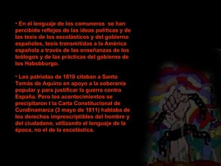 En el lenguaje de los comuneros  se han percibido reflejos de las ideas políticas y de las tesis de los escolásticos y del gobierno españoles, tesis transmitidas a la América española a través de las enseñanzas de los teólogos y de las prácticas del gobierno de los Habsbburgo. Los patriotas de 1810 citaban a Santo Tomás de Aquino en apoyo a la soberanía popular y para justificar la guerra contra España. Pero los acontecimientos se precipitaron t la Carta Constitucional de Cundinamarca (3 mayo de 1811) hablaba de los derechos imprescriptibles del hombre y del ciudadano, utilizando el lenguaje de la época, no el de la escolástica. 