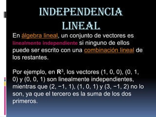 INDEPENDENCIA LINEAL En álgebra lineal, un conjunto de vectores es linealmente independientesi ninguno de ellos puede ser escrito con una combinación lineal de los restantes.  Por ejemplo, en R3, los vectores (1, 0, 0), (0, 1, 0) y (0, 0, 1) son linealmente independientes, mientras que (2, −1, 1), (1, 0, 1) y (3, −1, 2) no lo son, ya que el tercero es la suma de los dos primeros. 