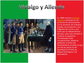 Hidalgo y AllendeEn 1808 conoció a Ignacio Allende y participó en las juntas de los descontentos con la situación de la Nueva España, así convenció a sus feligreses de unirse a una lucha por la independencia del país, estos que siempre le creyeron lo apoyaron. Formalizadas estas conspiraciones, debieron adelantar la fecha del levantamiento armado ya que una de las juntas (la de Querétaro) al frente de Miguel Domínguez, fue descubierta.